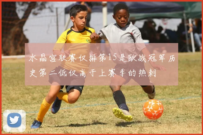 水晶宫联赛仅排第15是欧战冠军历史第二低仅高于上赛季的热刺